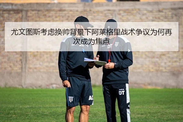 尤文图斯考虑换帅背景下阿莱格里战术争议为何再次成为焦点