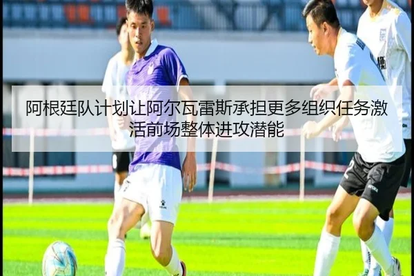 阿根廷队计划让阿尔瓦雷斯承担更多组织任务激活前场整体进攻潜能