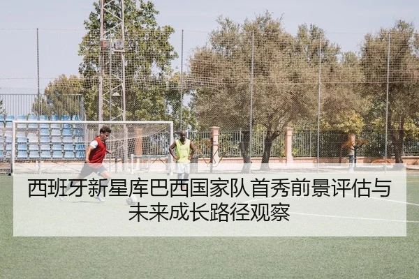 西班牙新星库巴西国家队首秀前景评估与未来成长路径观察