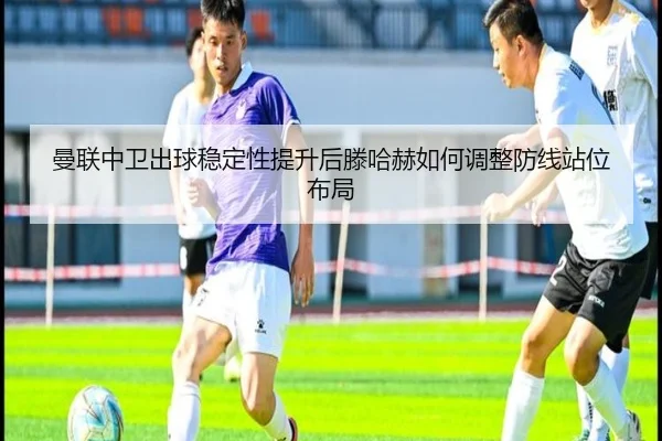 曼联中卫出球稳定性提升后滕哈赫如何调整防线站位布局